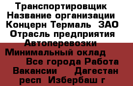 Транспортировщик › Название организации ­ Концерн Термаль, ЗАО › Отрасль предприятия ­ Автоперевозки › Минимальный оклад ­ 17 000 - Все города Работа » Вакансии   . Дагестан респ.,Избербаш г.